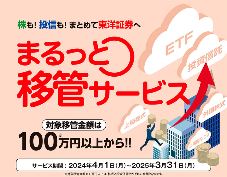 株も！ 投信も！ まとめて東洋証券へまるっと移管サービス　対象移管金額は100万円以上から！！　サービス期間: 2024年4月1日（月）～2025年3月31日（月）　※対象移管金額100万円以上は、株式と投資信託それぞれの金額となります。