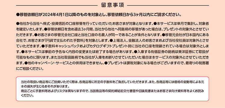 留意事項　●移管依頼日が2024年4月1日以降のものを対象とし、移管依頼日から3ヶ月以内にご請求ください。　●他社から当社へ株式・投資信託の口座移管を行っていただいたお客さまが対象となります。●本サービスは単月で集計し、対象者を確定いたします。●移管依頼日を含め過去3ヶ月間、当社から他社へ同銘柄の移管があった場合は、プレゼントの対象外とさせていただきます。●お客さまの移管元会社口座と当社口座の名義人が同一であることが条件となります。●移管元会社が日本国内にある会社で、お客さまが「円貨で支払われた手数料」を対象とします。●上場法人、金融法人のお客さまおよび当社役社員は対象外とさせていただきます。●手数料キャッシュバックおよびカタログギフトプレゼント時に当社の口座を閉鎖されている場合は対象外とします。●本サービスは事前の予告なく内容の変更または終了する場合があります。●入庫する有価証券の銘柄は東洋証券にて取扱が可能なものに限ります。また当社取扱銘柄でも当社が入庫をお断りさせていただいた場合は本サービスの対象外とさせていただきます。●他のキャンペーン・サービスとの併用はできません。●プレゼントは課税対象になる場合がございますので、最寄りの税務署にご相談ください。　当社の取扱い商品等にご投資いただく際は、各商品等に所定の手数料をご負担していただきます。また、各商品等には価格の変動等による元本の損失が生じるおそれがあります。商品ごとに手数料等およびリスクは異なりますので、当該商品等の契約締結前交付書面や目論見書またはお客さま向け資料等をよくお読みください。
